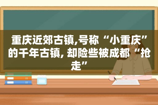 重庆近郊古镇,号称“小重庆”的千年古镇, 却险些被成都“抢走”