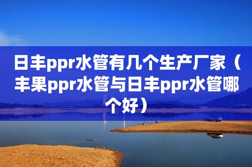 日丰ppr水管有几个生产厂家（丰果ppr水管与日丰ppr水管哪个好）