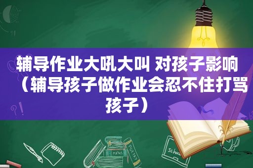 辅导作业大吼大叫 对孩子影响（辅导孩子做作业会忍不住打骂孩子）