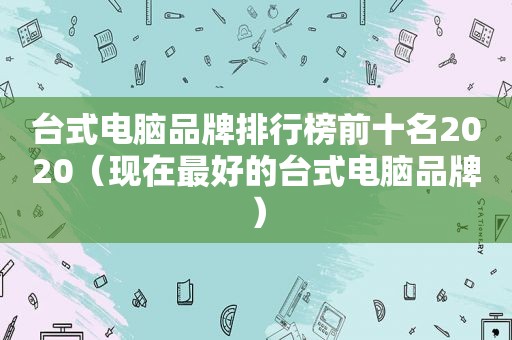 台式电脑品牌排行榜前十名2020（现在最好的台式电脑品牌）