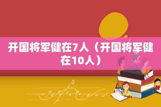 开国将军健在7人（开国将军健在10人）