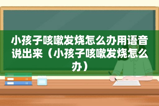 小孩子咳嗽发烧怎么办用语音说出来（小孩子咳嗽发烧怎么办）