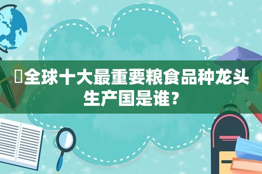 ​全球十大最重要粮食品种龙头生产国是谁？