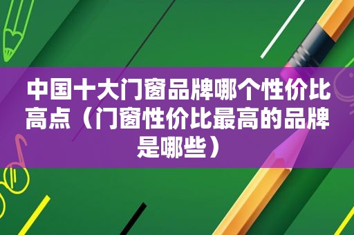 中国十大门窗品牌哪个性价比高点（门窗性价比最高的品牌是哪些）