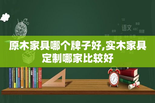 原木家具哪个牌子好,实木家具定制哪家比较好