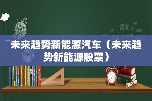 未来趋势新能源汽车（未来趋势新能源股票）