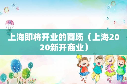 上海即将开业的商场（上海2020新开商业）