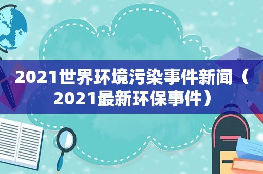 2021世界环境污染事件新闻（2021最新环保事件）