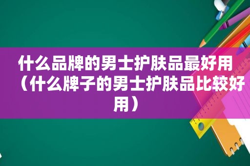 什么品牌的男士护肤品最好用（什么牌子的男士护肤品比较好用）