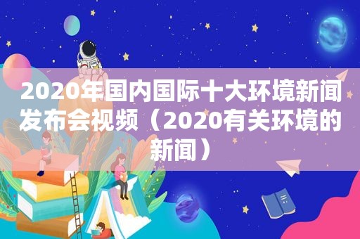 2020年国内国际十大环境新闻发布会视频（2020有关环境的新闻）