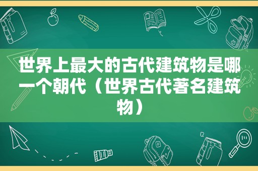 世界上最大的古代建筑物是哪一个朝代（世界古代著名建筑物）