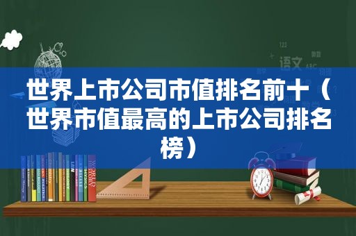 世界上市公司市值排名前十（世界市值最高的上市公司排名榜）