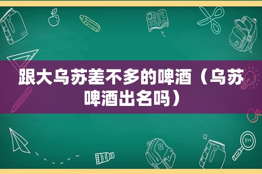 跟大乌苏差不多的啤酒（乌苏啤酒出名吗）