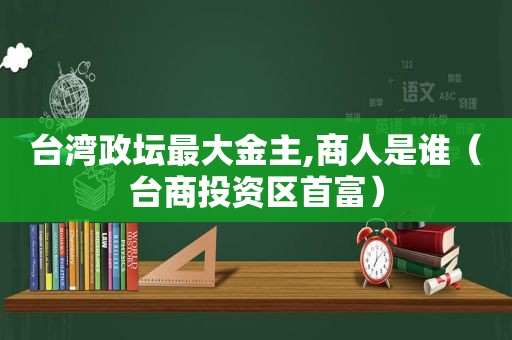 台湾政坛最大金主,商人是谁（台商投资区首富）