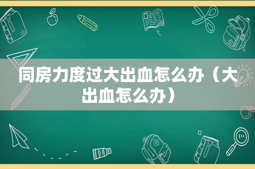 同房力度过大出血怎么办（大出血怎么办）