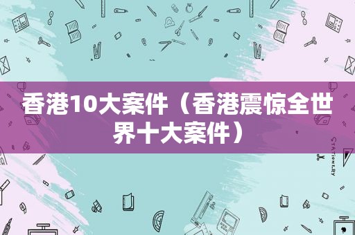 香港10大案件（香港震惊全世界十大案件）