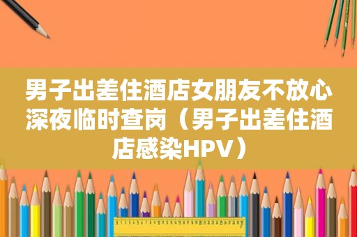 男子出差住酒店女朋友不放心深夜临时查岗（男子出差住酒店感染HPV）