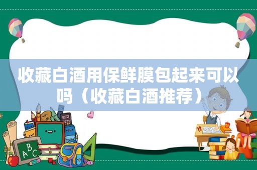 收藏白酒用保鲜膜包起来可以吗（收藏白酒推荐）