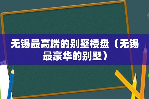 无锡最高端的别墅楼盘（无锡最豪华的别墅）