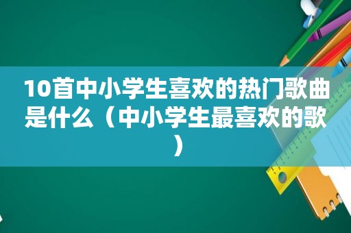 10首中小学生喜欢的热门歌曲是什么（中小学生最喜欢的歌）