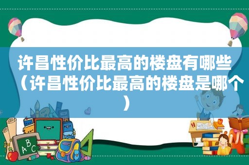 许昌性价比最高的楼盘有哪些（许昌性价比最高的楼盘是哪个）  第1张