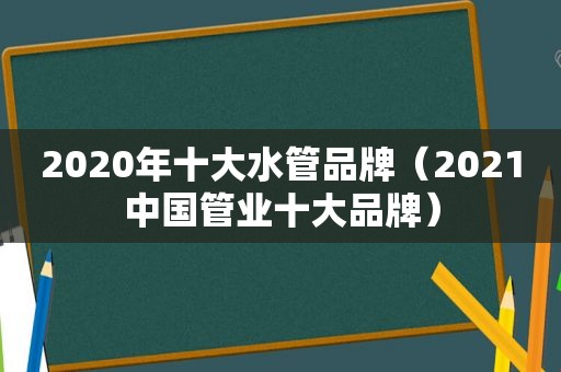 2020年十大水管品牌（2021中国管业十大品牌）