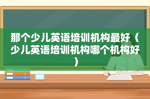 那个少儿英语培训机构最好（少儿英语培训机构哪个机构好）