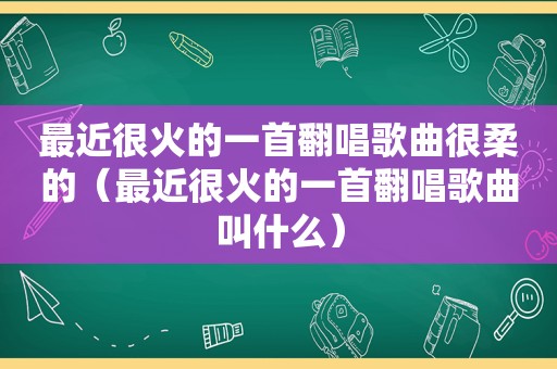 最近很火的一首翻唱歌曲很柔的（最近很火的一首翻唱歌曲叫什么）