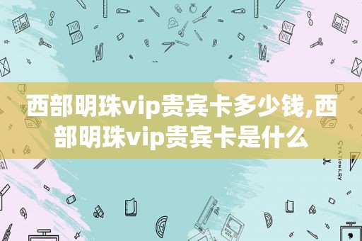 西部明珠vip贵宾卡多少钱,西部明珠vip贵宾卡是什么