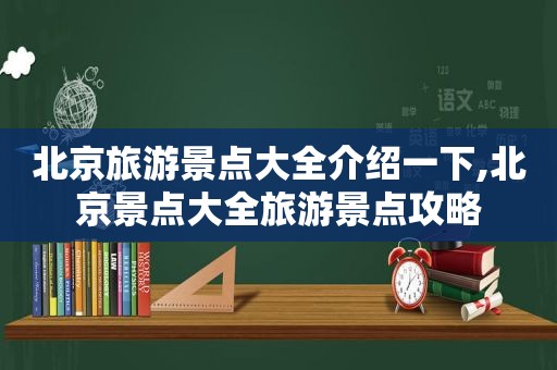 北京旅游景点大全介绍一下,北京景点大全旅游景点攻略