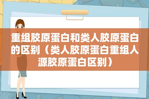 重组胶原蛋白和类人胶原蛋白的区别（类人胶原蛋白重组人源胶原蛋白区别）