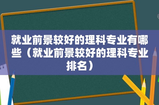 就业前景较好的理科专业有哪些（就业前景较好的理科专业排名）