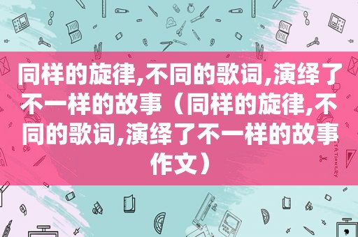 同样的旋律,不同的歌词,演绎了不一样的故事（同样的旋律,不同的歌词,演绎了不一样的故事作文）