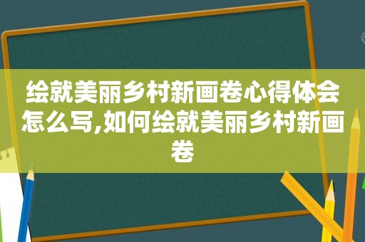 绘就美丽乡村新画卷心得体会怎么写,如何绘就美丽乡村新画卷