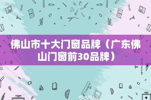 佛山市十大门窗品牌（广东佛山门窗前30品牌）