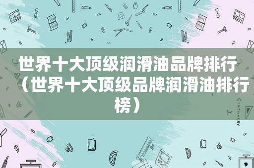 世界十大顶级润滑油品牌排行（世界十大顶级品牌润滑油排行榜）