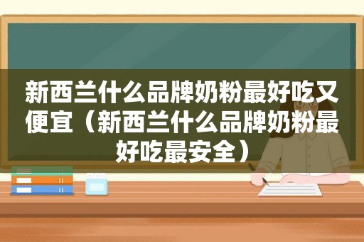 新西兰什么品牌奶粉最好吃又便宜（新西兰什么品牌奶粉最好吃最安全）