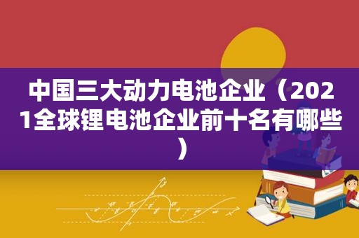 中国三大动力电池企业（2021全球锂电池企业前十名有哪些）