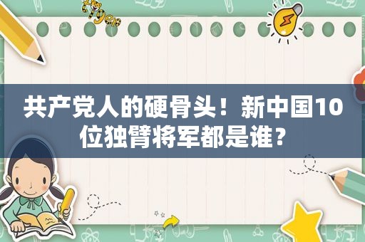  *** 人的硬骨头！新中国10位独臂将军都是谁？