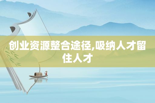 创业资源整合途径,吸纳人才留住人才