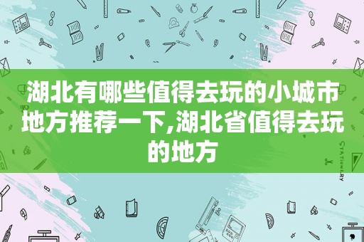 湖北有哪些值得去玩的小城市地方推荐一下,湖北省值得去玩的地方