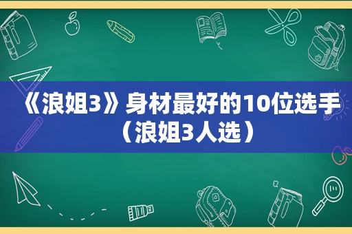 《浪姐3》身材最好的10位选手（浪姐3人选）