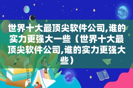 世界十大最顶尖软件公司,谁的实力更强大一些（世界十大最顶尖软件公司,谁的实力更强大些）