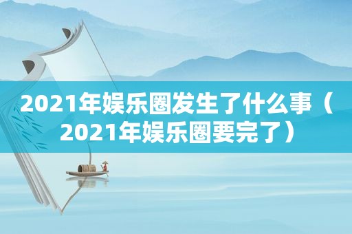 2021年娱乐圈发生了什么事（2021年娱乐圈要完了）