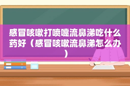 感冒咳嗽打喷嚏流鼻涕吃什么药好（感冒咳嗽流鼻涕怎么办）