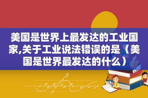 美国是世界上最发达的工业国家,关于工业说法错误的是（美国是世界最发达的什么）