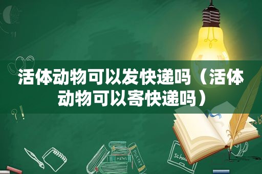 活体动物可以发快递吗（活体动物可以寄快递吗）