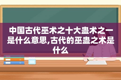 中国古代巫术之十大蛊术之一是什么意思,古代的巫蛊之术是什么