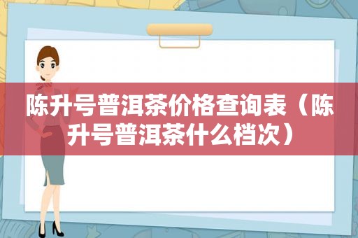 陈升号普洱茶价格查询表（陈升号普洱茶什么档次）