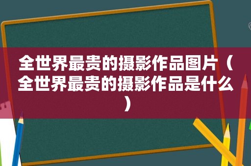 全世界最贵的摄影作品图片（全世界最贵的摄影作品是什么）